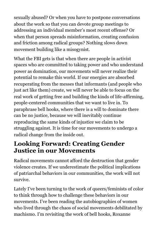 sexually abused? Or when you have to postpone conversations about the work so that you can devote group meetings to addressing an individual member’s most recent offense? Or when that person spreads misinformation, creating confusion and friction among radical groups? Nothing slows down movement building like a misogynist. What the FBI gets is that when there are people in activist spaces who are committed to taking power and who understand power as domination, our movements will never realize their potential to remake this world. If our energies are absorbed recuperating from the messes that informants (and people who just act like them) create, we will never be able to focus on the real work of getting free and building the kinds of life-affirming, people-centered communities that we want to live in. To paraphrase bell hooks, where there is a will to dominate there can be no justice, because we will inevitably continue reproducing the same kinds of injustice we claim to be struggling against. It is time for our movements to undergo a radical change from the inside out. Looking Forward: Creating Gender Justice in our Movements Radical movements cannot afford the destruction that gender violence creates. If we underestimate the political implications of patriarchal behaviors in our communities, the work will not survive. Lately I’ve been turning to the work of queers/feminists of color to think through how to challenge these behaviors in our movements. I’ve been reading the autobiographies of women who lived through the chaos of social movements debilitated by machismo. I’m revisiting the work of bell hooks, Roxanne